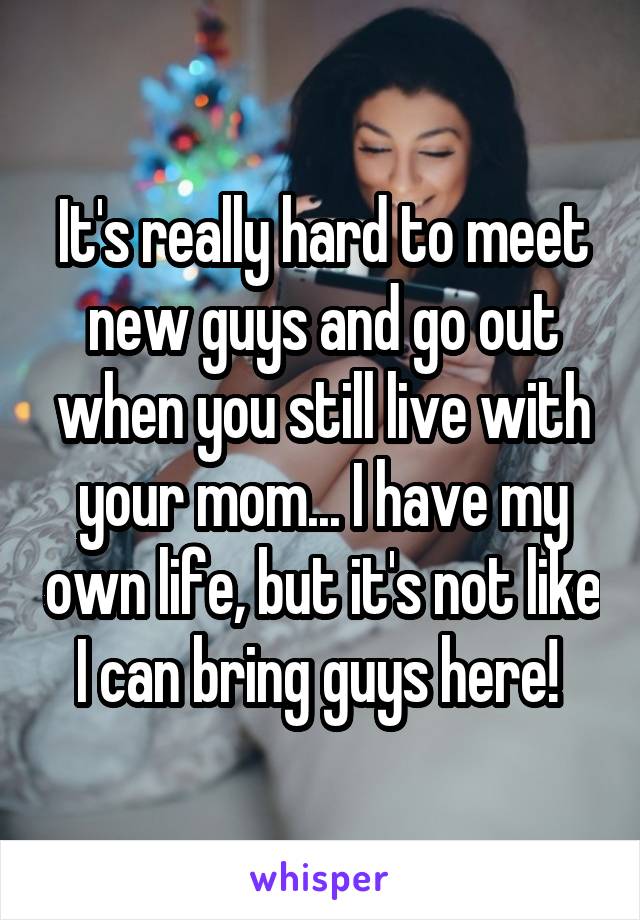 It's really hard to meet new guys and go out when you still live with your mom... I have my own life, but it's not like I can bring guys here! 