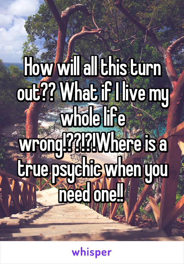How will all this turn out?? What if I live my whole life wrong!??!?!Where is a true psychic when you need one!! 