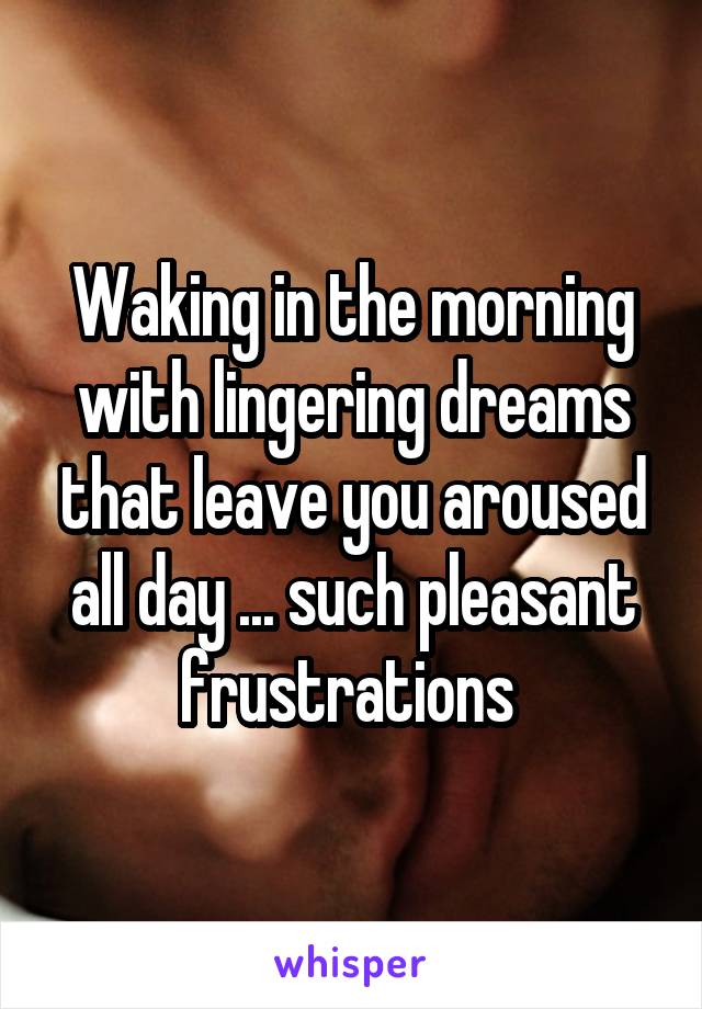 Waking in the morning with lingering dreams that leave you aroused all day ... such pleasant frustrations 
