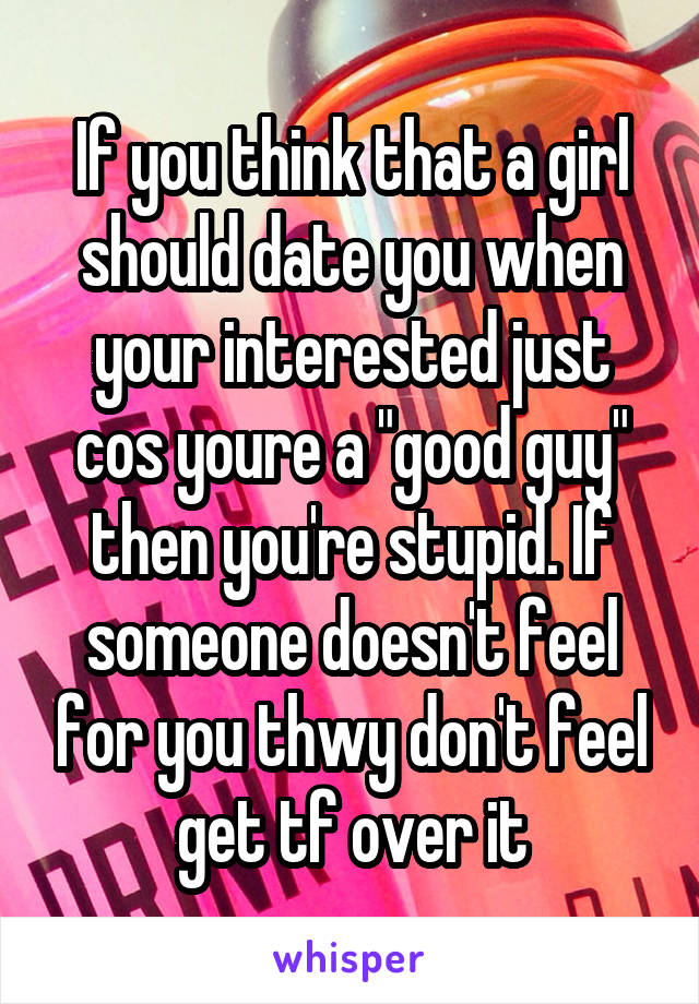 If you think that a girl should date you when your interested just cos youre a "good guy" then you're stupid. If someone doesn't feel for you thwy don't feel get tf over it