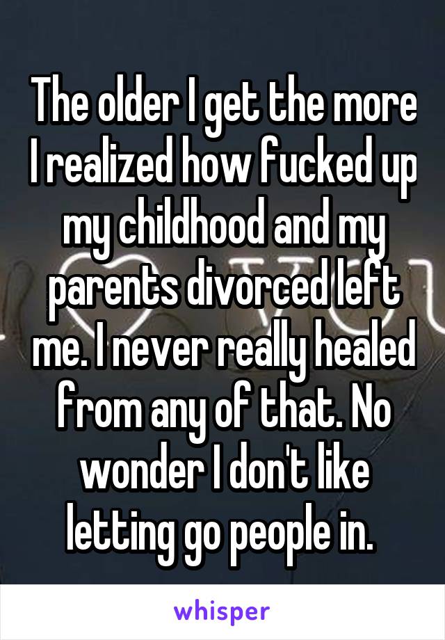 The older I get the more I realized how fucked up my childhood and my parents divorced left me. I never really healed from any of that. No wonder I don't like letting go people in. 