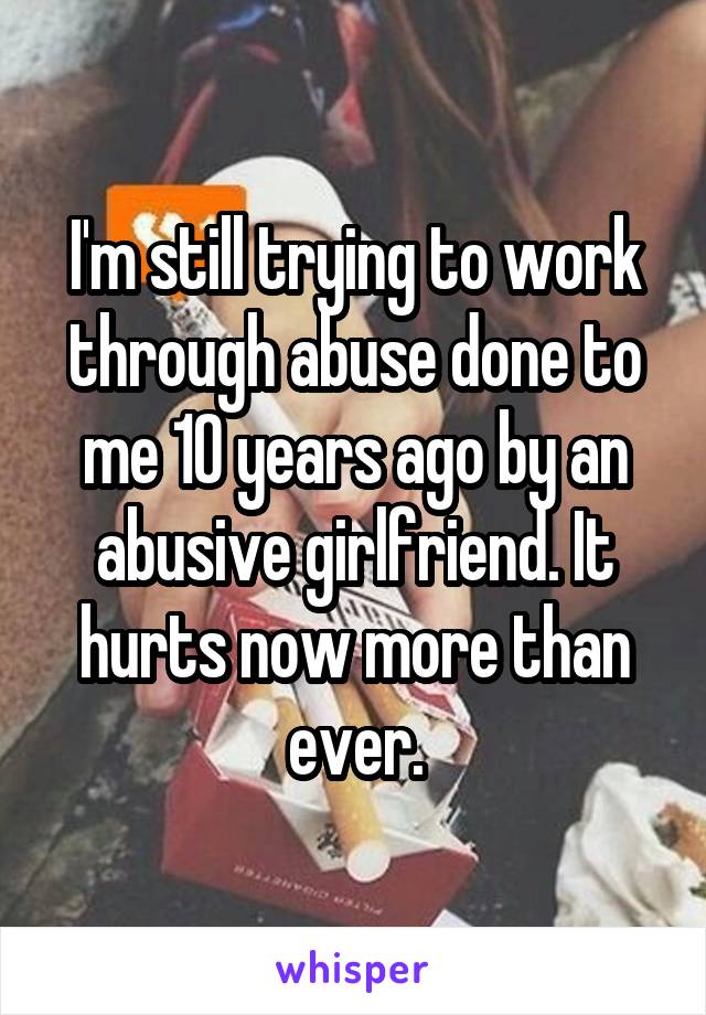 I'm still trying to work through abuse done to me 10 years ago by an abusive girlfriend. It hurts now more than ever.