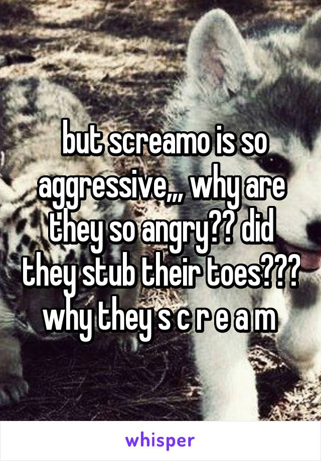 but screamo is so aggressive,,, why are they so angry?? did they stub their toes??? why they s c r e a m 