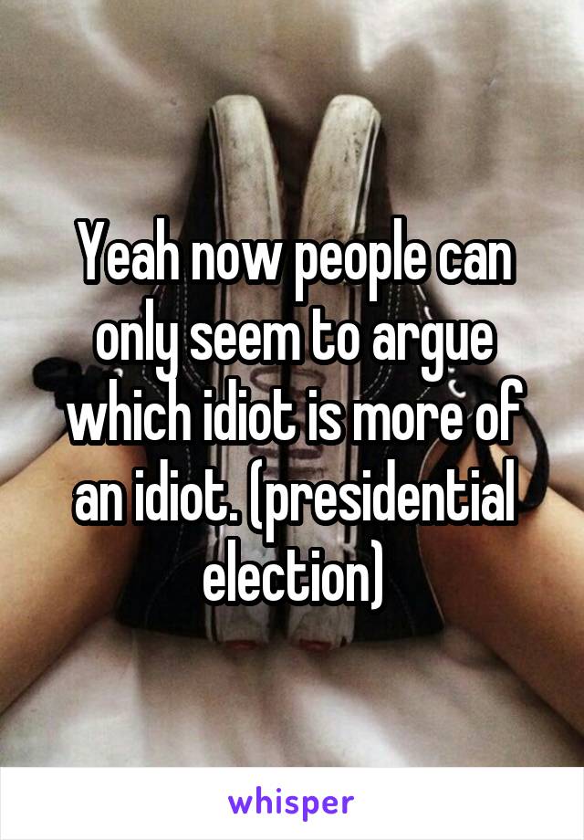 Yeah now people can only seem to argue which idiot is more of an idiot. (presidential election)