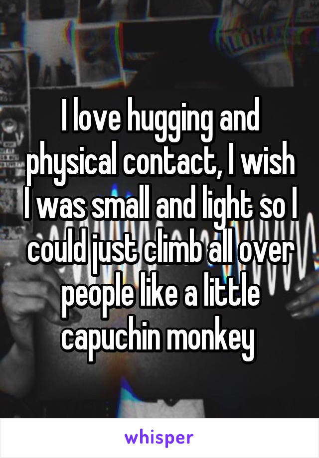I love hugging and physical contact, I wish I was small and light so I could just climb all over people like a little capuchin monkey 