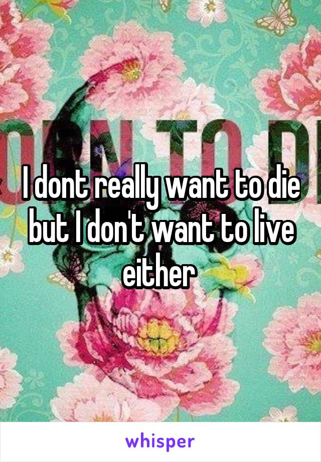 I dont really want to die but I don't want to live either 