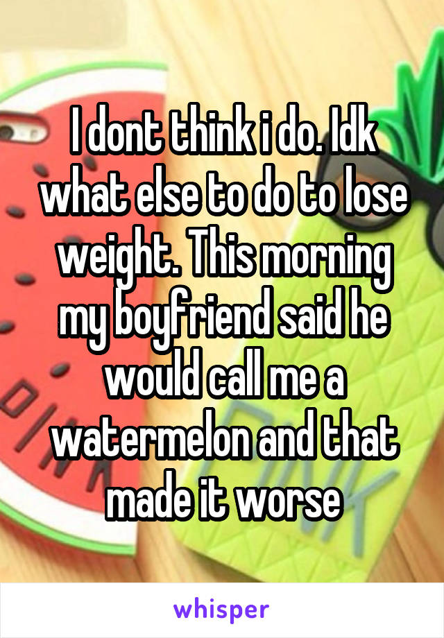 I dont think i do. Idk what else to do to lose weight. This morning my boyfriend said he would call me a watermelon and that made it worse