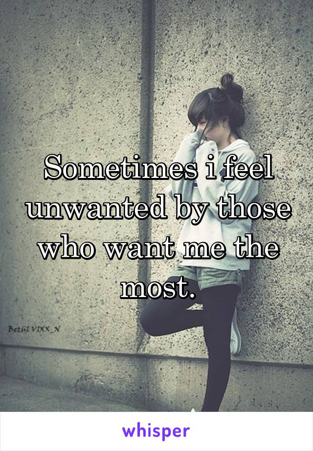 Sometimes i feel unwanted by those who want me the most.