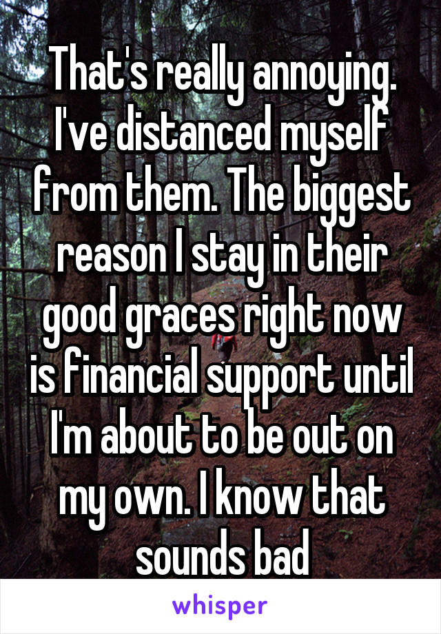 That's really annoying. I've distanced myself from them. The biggest reason I stay in their good graces right now is financial support until I'm about to be out on my own. I know that sounds bad