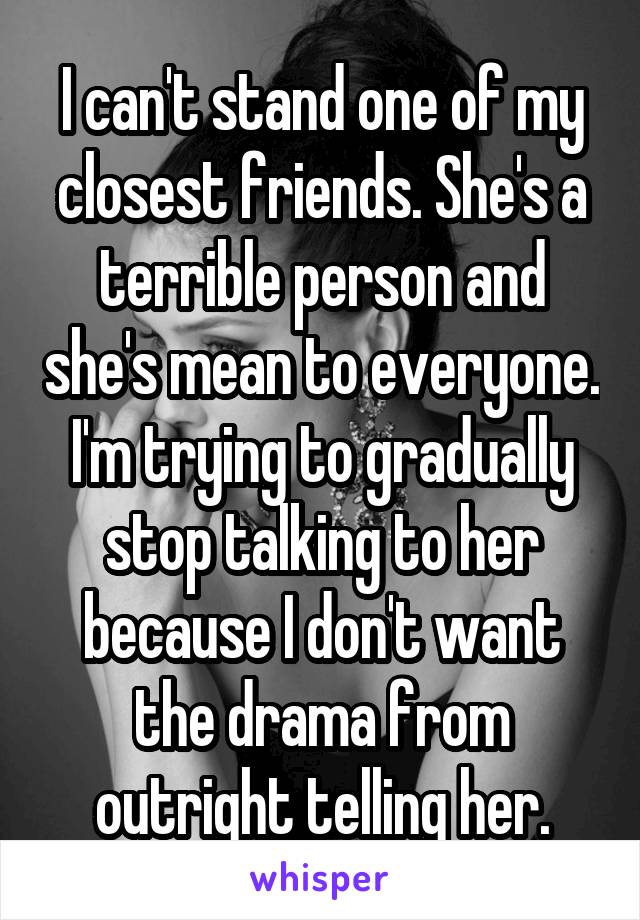 I can't stand one of my closest friends. She's a terrible person and she's mean to everyone. I'm trying to gradually stop talking to her because I don't want the drama from outright telling her.