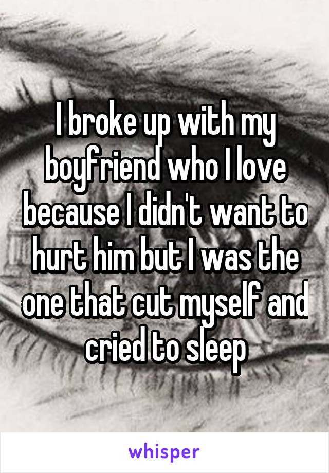 I broke up with my boyfriend who I love because I didn't want to hurt him but I was the one that cut myself and cried to sleep