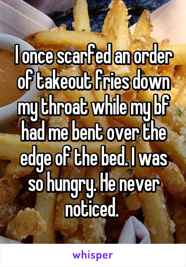 I once scarfed an order of takeout fries down my throat while my bf had me bent over the edge of the bed. I was so hungry. He never noticed. 