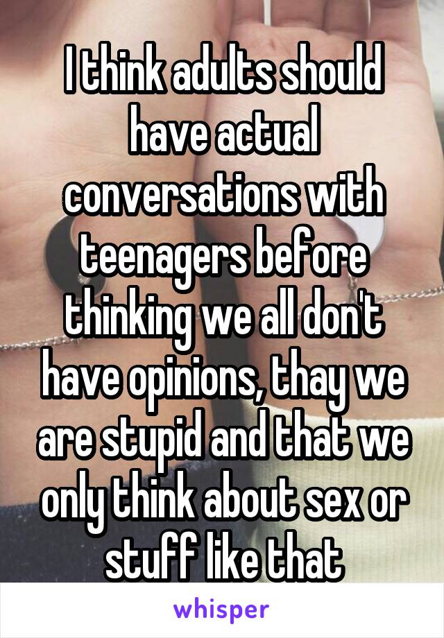 I think adults should have actual conversations with teenagers before thinking we all don't have opinions, thay we are stupid and that we only think about sex or stuff like that