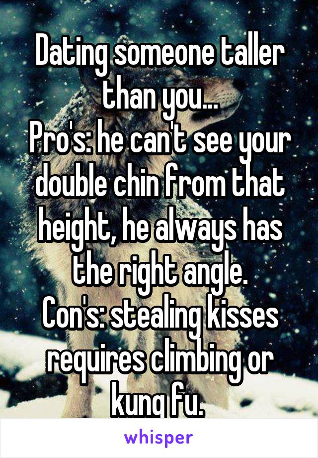 Dating someone taller than you...
Pro's: he can't see your double chin from that height, he always has the right angle.
Con's: stealing kisses requires climbing or kung fu. 