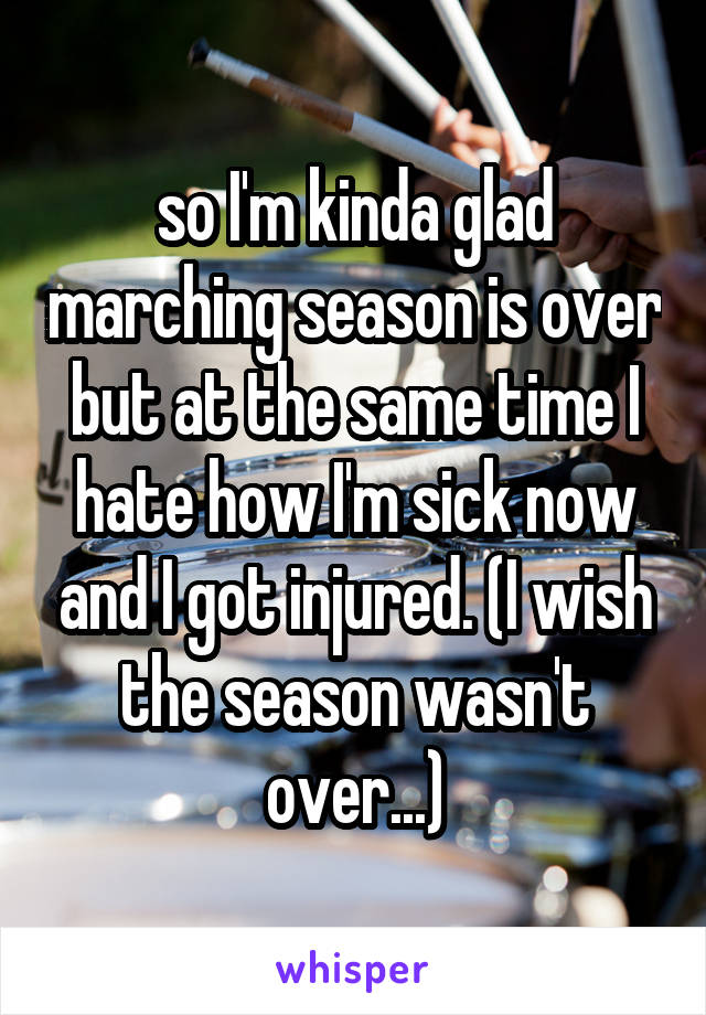 so I'm kinda glad marching season is over but at the same time I hate how I'm sick now and I got injured. (I wish the season wasn't over...)
