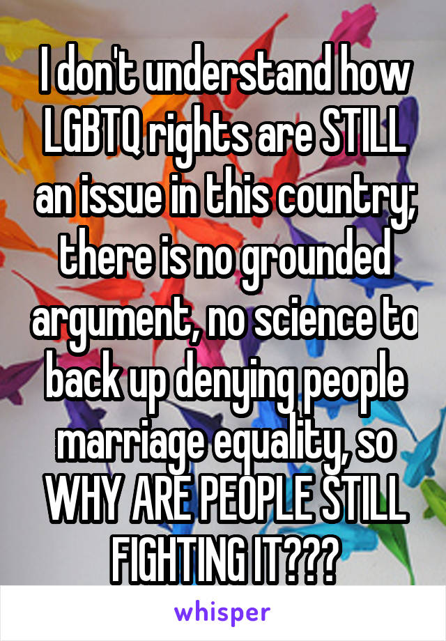 I don't understand how LGBTQ rights are STILL an issue in this country; there is no grounded argument, no science to back up denying people marriage equality, so WHY ARE PEOPLE STILL FIGHTING IT???