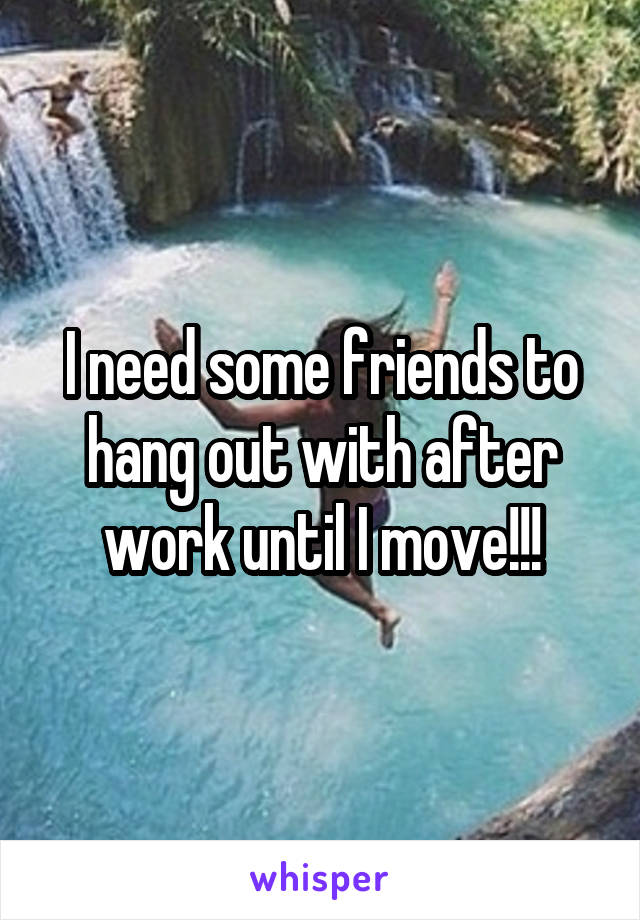 I need some friends to hang out with after work until I move!!!
