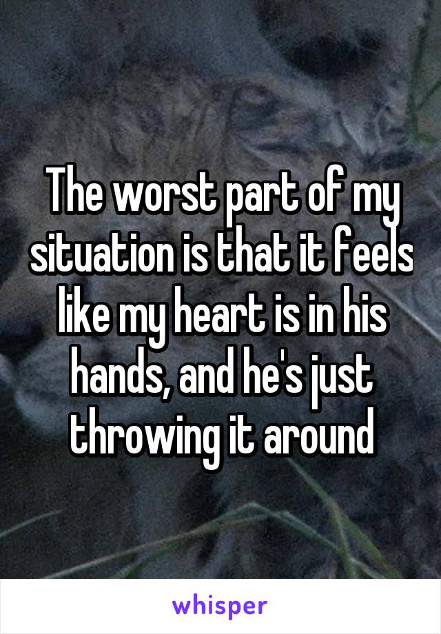 The worst part of my situation is that it feels like my heart is in his hands, and he's just throwing it around