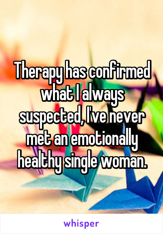 Therapy has confirmed what I always suspected, I've never met an emotionally healthy single woman.