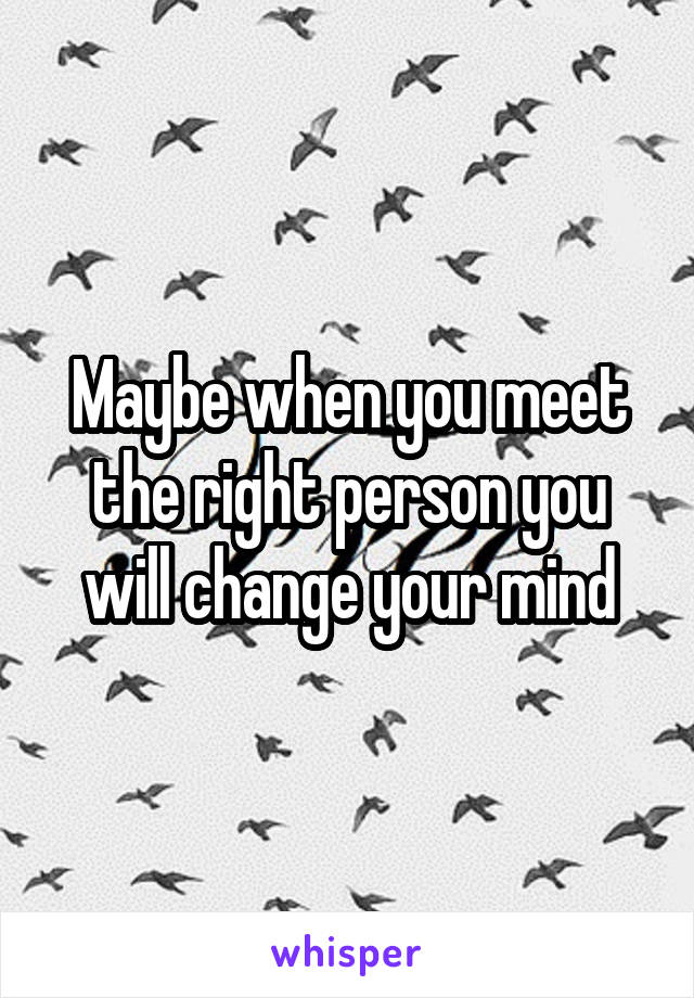 Maybe when you meet the right person you will change your mind