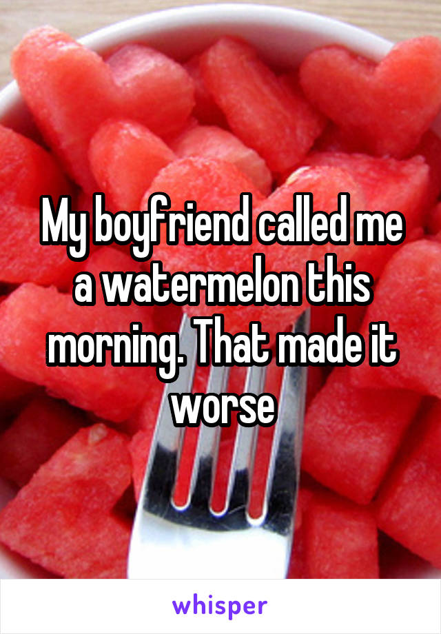 My boyfriend called me a watermelon this morning. That made it worse