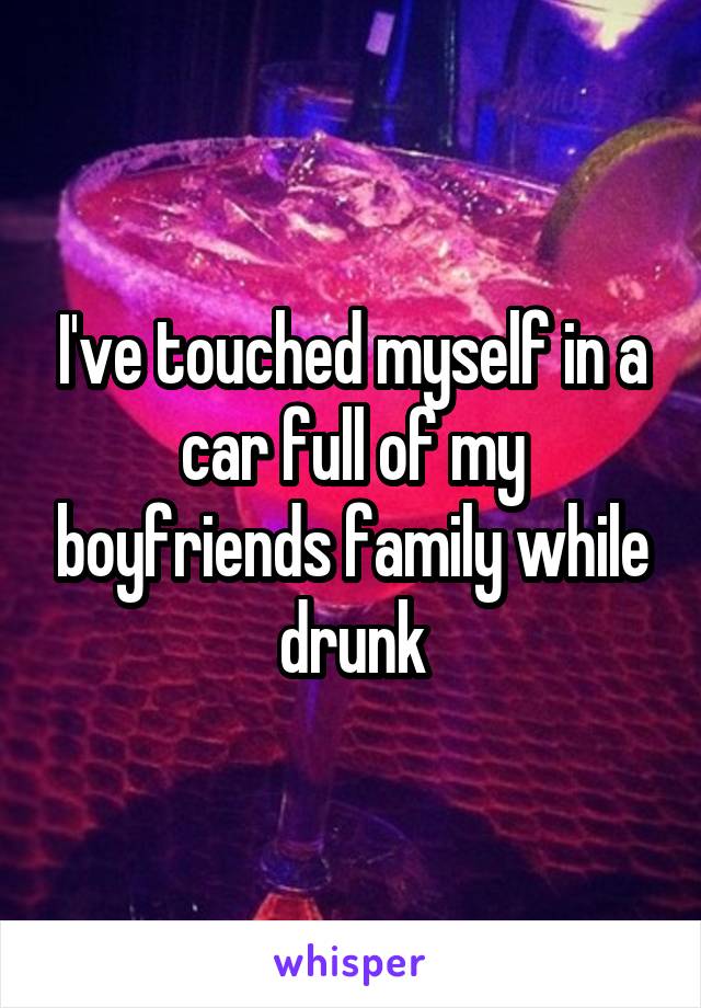 I've touched myself in a car full of my boyfriends family while drunk