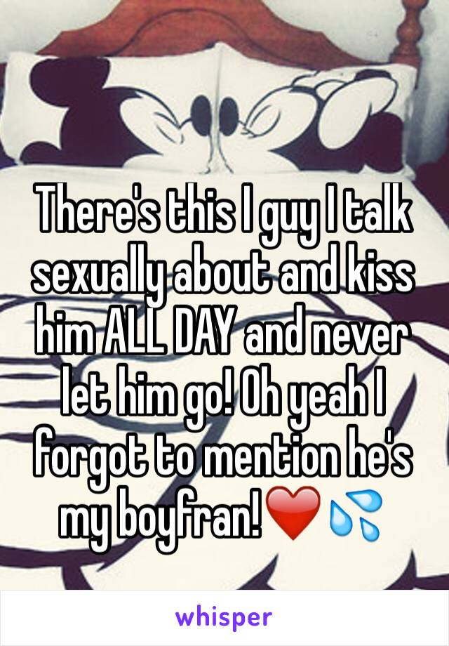 There's this I guy I talk sexually about and kiss him ALL DAY and never let him go! Oh yeah I forgot to mention he's my boyfran!❤️💦