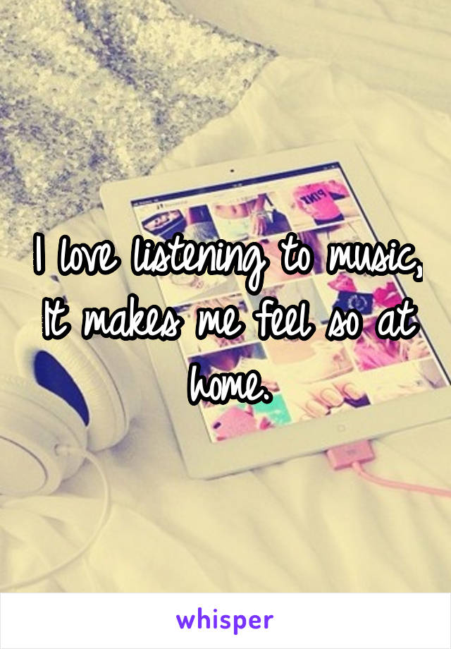 I love listening to music, It makes me feel so at home.