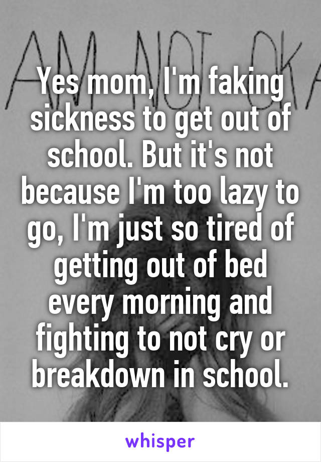 Yes mom, I'm faking sickness to get out of school. But it's not because I'm too lazy to go, I'm just so tired of getting out of bed every morning and fighting to not cry or breakdown in school.