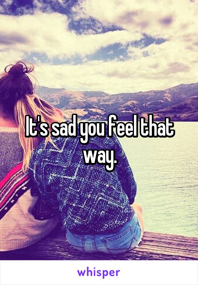 It's sad you feel that way.
