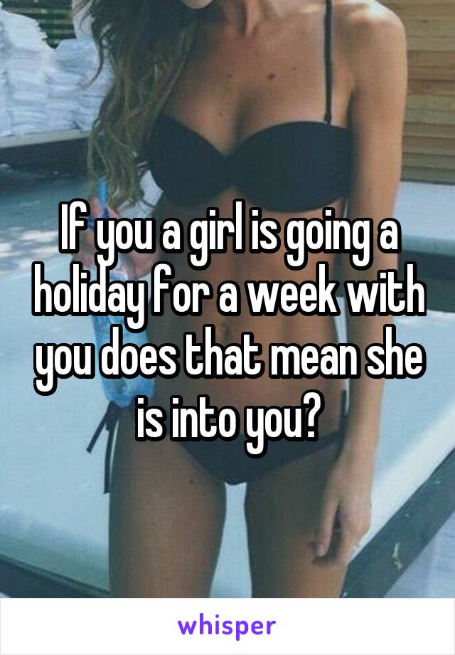 If you a girl is going a holiday for a week with you does that mean she is into you?