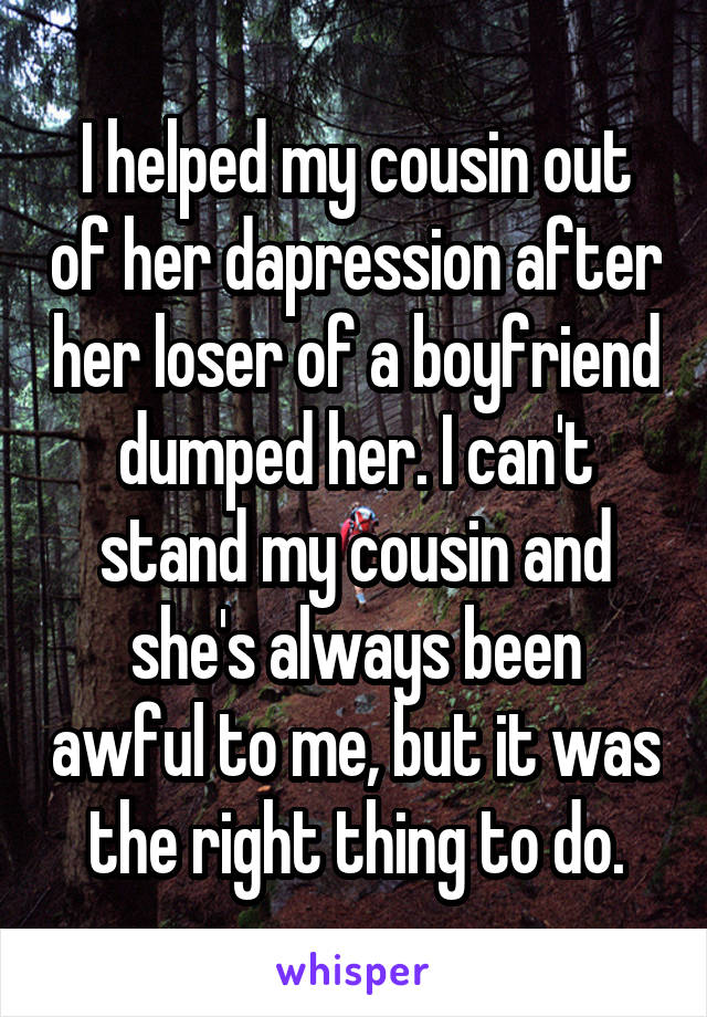 I helped my cousin out of her dapression after her loser of a boyfriend dumped her. I can't stand my cousin and she's always been awful to me, but it was the right thing to do.