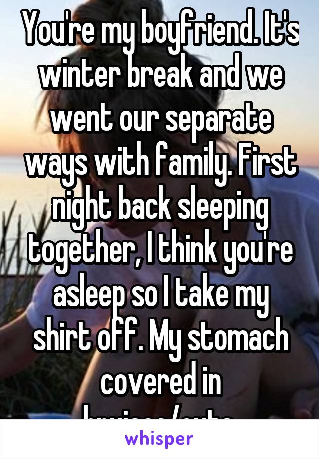 You're my boyfriend. It's winter break and we went our separate ways with family. First night back sleeping together, I think you're asleep so I take my shirt off. My stomach covered in bruises/cuts.