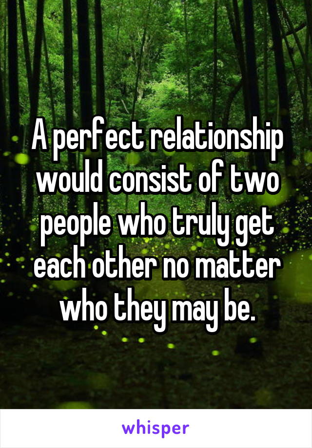 A perfect relationship would consist of two people who truly get each other no matter who they may be.