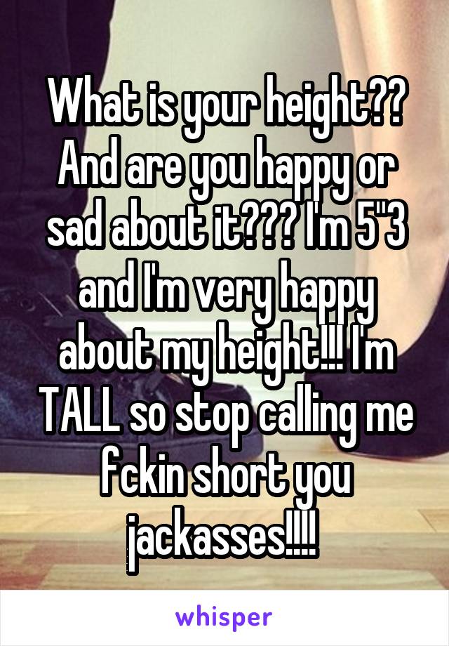 What is your height??
And are you happy or sad about it??? I'm 5"3 and I'm very happy about my height!!! I'm TALL so stop calling me fckin short you jackasses!!!! 