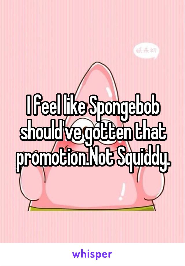 I feel like Spongebob should've gotten that promotion.Not Squiddy.
