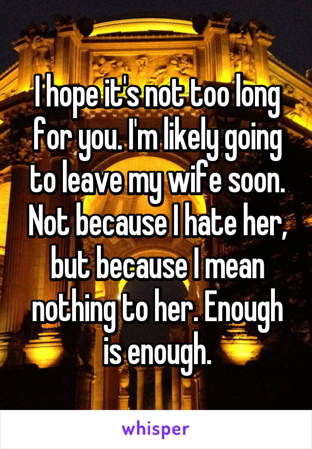I hope it's not too long for you. I'm likely going to leave my wife soon. Not because I hate her, but because I mean nothing to her. Enough is enough.