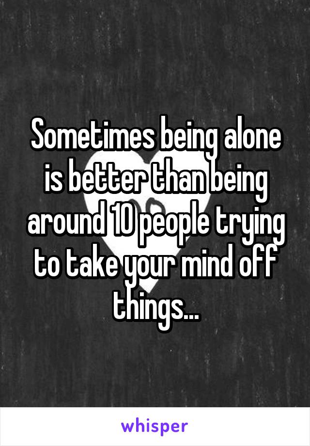 Sometimes being alone is better than being around 10 people trying to take your mind off things...