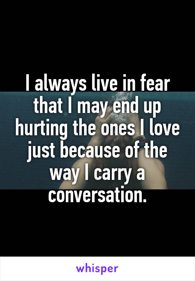 I always live in fear that I may end up hurting the ones I love just because of the way I carry a conversation.