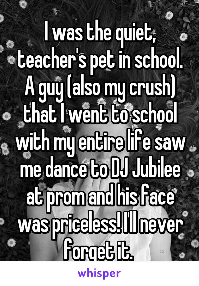 I was the quiet, teacher's pet in school. A guy (also my crush) that I went to school with my entire life saw me dance to DJ Jubilee at prom and his face was priceless! I'll never forget it. 