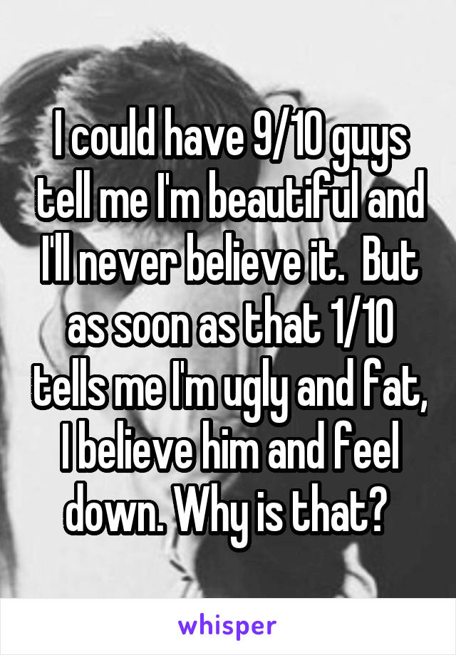 I could have 9/10 guys tell me I'm beautiful and I'll never believe it.  But as soon as that 1/10 tells me I'm ugly and fat, I believe him and feel down. Why is that? 