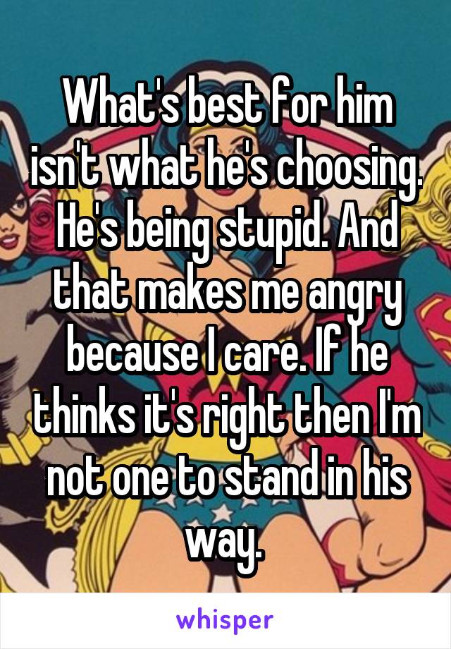 What's best for him isn't what he's choosing. He's being stupid. And that makes me angry because I care. If he thinks it's right then I'm not one to stand in his way. 