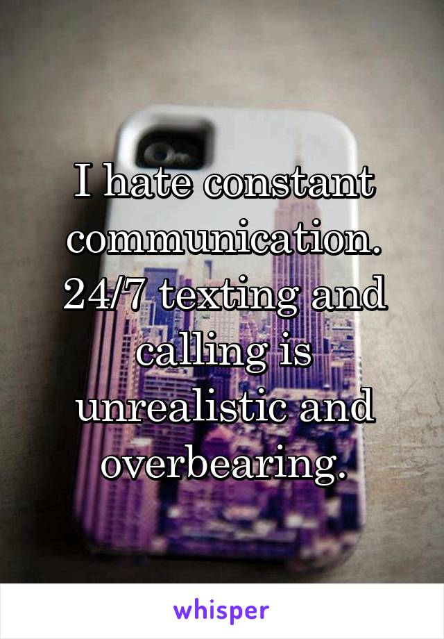 I hate constant communication. 24/7 texting and calling is unrealistic and overbearing.