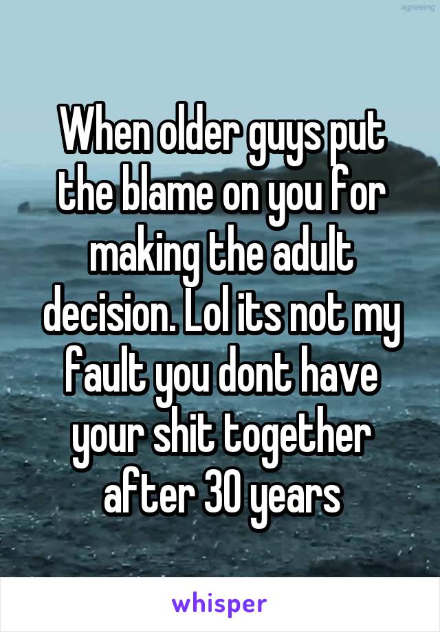 When older guys put the blame on you for making the adult decision. Lol its not my fault you dont have your shit together after 30 years