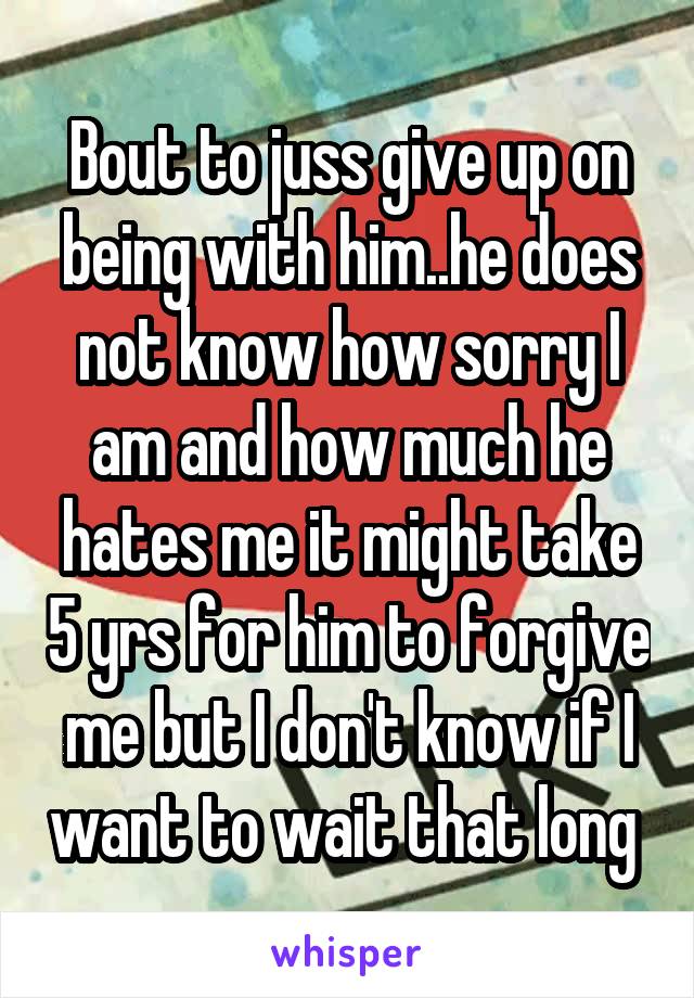 Bout to juss give up on being with him..he does not know how sorry I am and how much he hates me it might take 5 yrs for him to forgive me but I don't know if I want to wait that long 