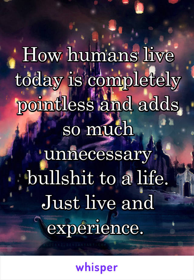 How humans live today is completely pointless and adds so much unnecessary bullshit to a life. Just live and experience. 