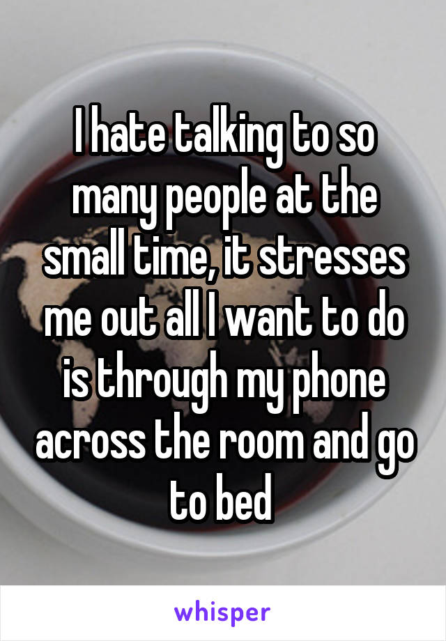 I hate talking to so many people at the small time, it stresses me out all I want to do is through my phone across the room and go to bed 