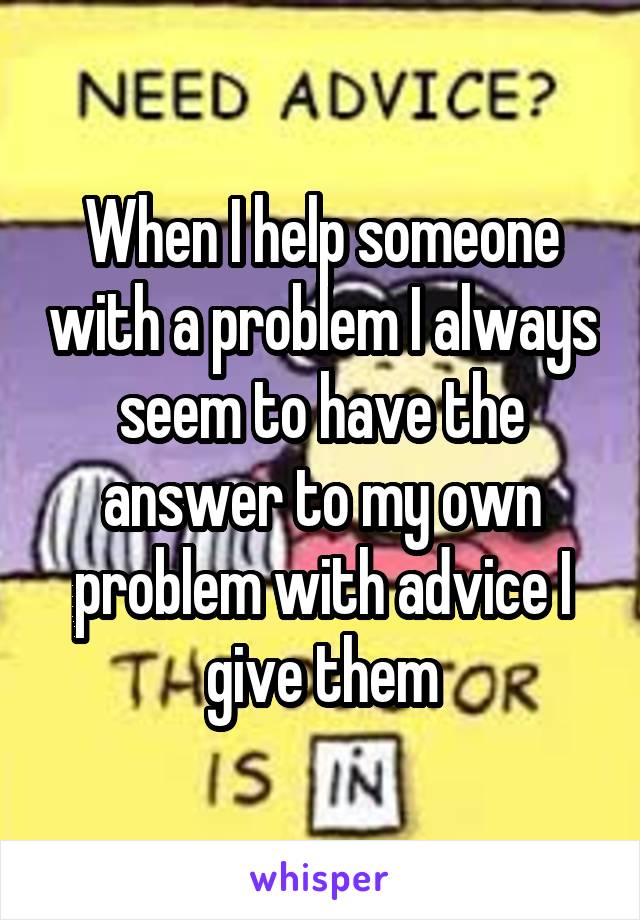 When I help someone with a problem I always seem to have the answer to my own problem with advice I give them