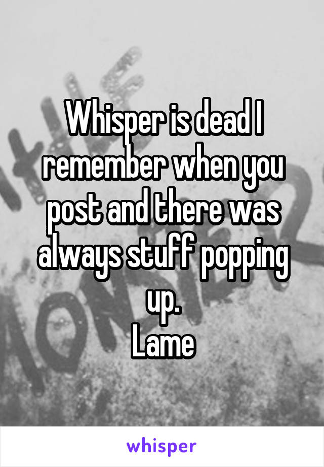 Whisper is dead I remember when you post and there was always stuff popping up.
Lame