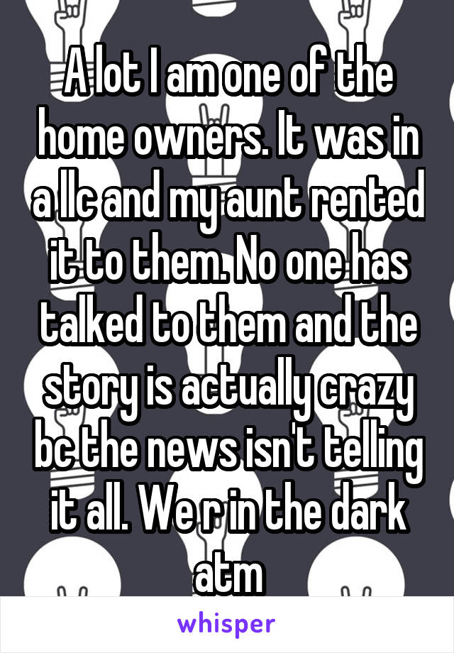 A lot I am one of the home owners. It was in a llc and my aunt rented it to them. No one has talked to them and the story is actually crazy bc the news isn't telling it all. We r in the dark atm